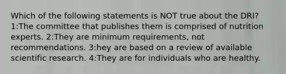 Which of the following statements is NOT true about the DRI? 1:The committee that publishes them is comprised of nutrition experts. 2:They are minimum requirements, not recommendations. 3:hey are based on a review of available scientific research. 4:They are for individuals who are healthy.