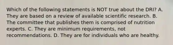 Which of the following statements is NOT true about the DRI? A. They are based on a review of available scientific research. B. The committee that publishes them is comprised of nutrition experts. C. They are minimum requirements, not recommendations. D. They are for individuals who are healthy.