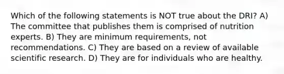 Which of the following statements is NOT true about the DRI? A) The committee that publishes them is comprised of nutrition experts. B) They are minimum requirements, not recommendations. C) They are based on a review of available scientific research. D) They are for individuals who are healthy.