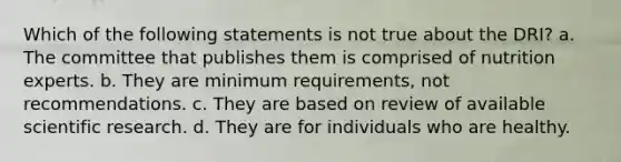 Which of the following statements is not true about the DRI? a. The committee that publishes them is comprised of nutrition experts. b. They are minimum requirements, not recommendations. c. They are based on review of available scientific research. d. They are for individuals who are healthy.