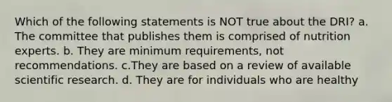 Which of the following statements is NOT true about the DRI? a. The committee that publishes them is comprised of nutrition experts. b. They are minimum requirements, not recommendations. c.They are based on a review of available scientific research. d. They are for individuals who are healthy