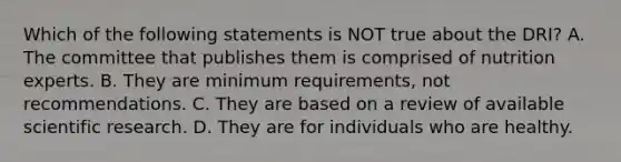 Which of the following statements is NOT true about the DRI? A. The committee that publishes them is comprised of nutrition experts. B. They are minimum requirements, not recommendations. C. They are based on a review of available scientific research. D. They are for individuals who are healthy.