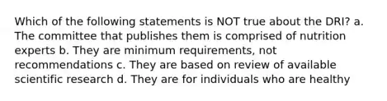 Which of the following statements is NOT true about the DRI? a. The committee that publishes them is comprised of nutrition experts b. They are minimum requirements, not recommendations c. They are based on review of available scientific research d. They are for individuals who are healthy