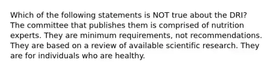 Which of the following statements is NOT true about the DRI? The committee that publishes them is comprised of nutrition experts. They are minimum requirements, not recommendations. They are based on a review of available scientific research. They are for individuals who are healthy.