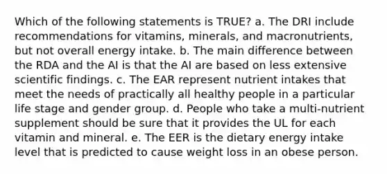 Which of the following statements is TRUE? a. The DRI include recommendations for vitamins, minerals, and macronutrients, but not overall energy intake. b. The main difference between the RDA and the AI is that the AI are based on less extensive scientific findings. c. The EAR represent nutrient intakes that meet the needs of practically all healthy people in a particular life stage and gender group. d. People who take a multi-nutrient supplement should be sure that it provides the UL for each vitamin and mineral. e. The EER is the dietary energy intake level that is predicted to cause weight loss in an obese person.