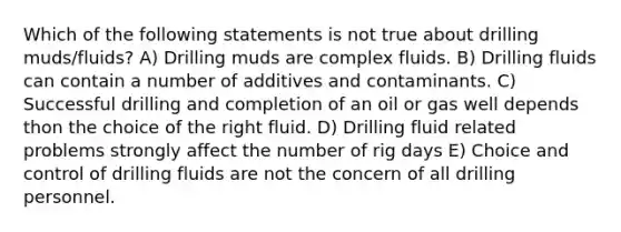 Which of the following statements is not true about drilling muds/fluids? A) Drilling muds are complex fluids. B) Drilling fluids can contain a number of additives and contaminants. C) Successful drilling and completion of an oil or gas well depends thon the choice of the right fluid. D) Drilling fluid related problems strongly affect the number of rig days E) Choice and control of drilling fluids are not the concern of all drilling personnel.