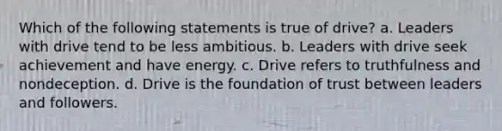 Which of the following statements is true of drive? a. Leaders with drive tend to be less ambitious. b. Leaders with drive seek achievement and have energy. c. Drive refers to truthfulness and nondeception. d. Drive is the foundation of trust between leaders and followers.