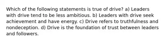 Which of the following statements is true of drive? a) Leaders with drive tend to be less ambitious. b) Leaders with drive seek achievement and have energy. c) Drive refers to truthfulness and nondeception. d) Drive is the foundation of trust between leaders and followers.