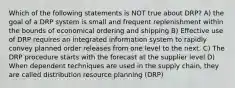 Which of the following statements is NOT true about DRP? A) the goal of a DRP system is small and frequent replenishment within the bounds of economical ordering and shipping B) Effective use of DRP requires an integrated information system to rapidly convey planned order releases from one level to the next. C) The DRP procedure starts with the forecast at the supplier level D) When dependent techniques are used in the supply​ chain, they are called distribution resource planning​ (DRP)