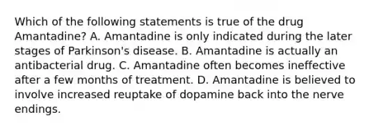 Which of the following statements is true of the drug Amantadine? A. Amantadine is only indicated during the later stages of Parkinson's disease. B. Amantadine is actually an antibacterial drug. C. Amantadine often becomes ineffective after a few months of treatment. D. Amantadine is believed to involve increased reuptake of dopamine back into the nerve endings.