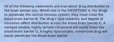 All of the following statements are true about drug distribution to the brain except one. Which one is the EXCEPTION? A. For drugs to penetrate the central nervous system, they must cross the blood-brain barrier B. The drug's lipid solubility and degree of ionization affect distribution across the blood-brain barrier C. A nonlipid soluble, highly ionized compound will easily cross the blood-brain barrier D. A highly lipid-soluble, nonionized drug will easily penetrate the blood-brain barrier