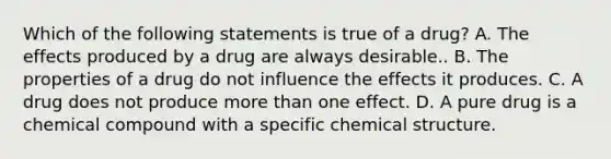 Which of the following statements is true of a drug? A. The effects produced by a drug are always desirable.. B. The properties of a drug do not influence the effects it produces. C. A drug does not produce more than one effect. D. A pure drug is a chemical compound with a specific chemical structure.