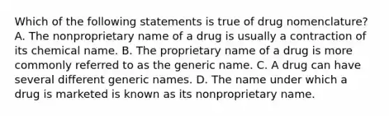 Which of the following statements is true of drug nomenclature? A. The nonproprietary name of a drug is usually a contraction of its chemical name. B. The proprietary name of a drug is more commonly referred to as the generic name. C. A drug can have several different generic names. D. The name under which a drug is marketed is known as its nonproprietary name.