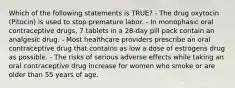 Which of the following statements is TRUE? - The drug oxytocin (Pitocin) is used to stop premature labor. - In monophasic oral contraceptive drugs, 7 tablets in a 28-day pill pack contain an analgesic drug. - Most healthcare providers prescribe an oral contraceptive drug that contains as low a dose of estrogens drug as possible. - The risks of serious adverse effects while taking an oral contraceptive drug increase for women who smoke or are older than 55 years of age.