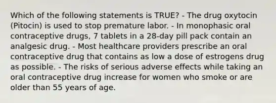 Which of the following statements is TRUE? - The drug oxytocin (Pitocin) is used to stop premature labor. - In monophasic oral contraceptive drugs, 7 tablets in a 28-day pill pack contain an analgesic drug. - Most healthcare providers prescribe an oral contraceptive drug that contains as low a dose of estrogens drug as possible. - The risks of serious adverse effects while taking an oral contraceptive drug increase for women who smoke or are older than 55 years of age.