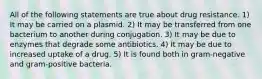 All of the following statements are true about drug resistance. 1) It may be carried on a plasmid. 2) It may be transferred from one bacterium to another during conjugation. 3) It may be due to enzymes that degrade some antibiotics. 4) It may be due to increased uptake of a drug. 5) It is found both in gram-negative and gram-positive bacteria.