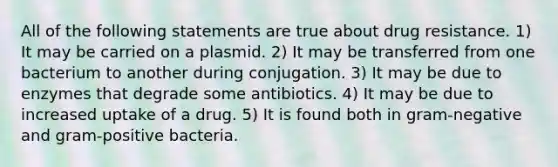 All of the following statements are true about drug resistance. 1) It may be carried on a plasmid. 2) It may be transferred from one bacterium to another during conjugation. 3) It may be due to enzymes that degrade some antibiotics. 4) It may be due to increased uptake of a drug. 5) It is found both in gram-negative and gram-positive bacteria.