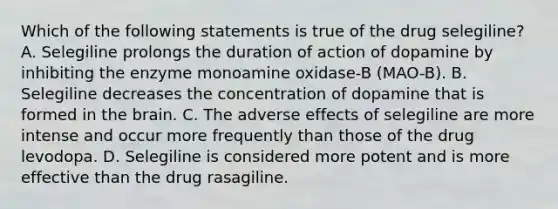 Which of the following statements is true of the drug selegiline? A. Selegiline prolongs the duration of action of dopamine by inhibiting the enzyme monoamine oxidase-B (MAO-B). B. Selegiline decreases the concentration of dopamine that is formed in the brain. C. The adverse effects of selegiline are more intense and occur more frequently than those of the drug levodopa. D. Selegiline is considered more potent and is more effective than the drug rasagiline.