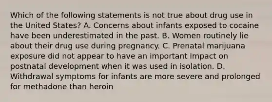 Which of the following statements is not true about drug use in the United States? A. Concerns about infants exposed to cocaine have been underestimated in the past. B. Women routinely lie about their drug use during pregnancy. C. Prenatal marijuana exposure did not appear to have an important impact on postnatal development when it was used in isolation. D. Withdrawal symptoms for infants are more severe and prolonged for methadone than heroin