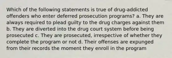 Which of the following statements is true of drug-addicted offenders who enter deferred prosecution programs? a. They are always required to plead guilty to the drug charges against them b. They are diverted into the drug court system before being prosecuted c. They are prosecuted, irrespective of whether they complete the program or not d. Their offenses are expunged from their records the moment they enroll in the program