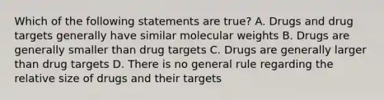 Which of the following statements are true? A. Drugs and drug targets generally have similar molecular weights B. Drugs are generally smaller than drug targets C. Drugs are generally larger than drug targets D. There is no general rule regarding the relative size of drugs and their targets