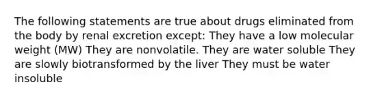 The following statements are true about drugs eliminated from the body by renal excretion except: They have a low molecular weight (MW) They are nonvolatile. They are water soluble They are slowly biotransformed by the liver They must be water insoluble