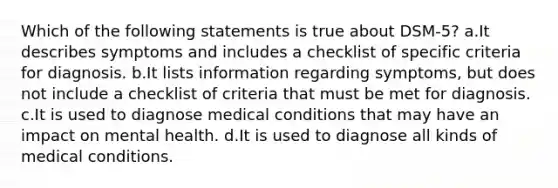 Which of the following statements is true about DSM-5? a.It describes symptoms and includes a checklist of specific criteria for diagnosis. b.It lists information regarding symptoms, but does not include a checklist of criteria that must be met for diagnosis. c.It is used to diagnose medical conditions that may have an impact on mental health. d.It is used to diagnose all kinds of medical conditions.