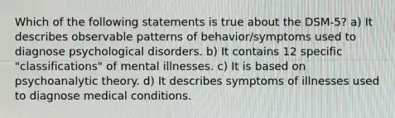 Which of the following statements is true about the DSM-5? a) It describes observable patterns of behavior/symptoms used to diagnose psychological disorders. b) It contains 12 specific "classifications" of mental illnesses. c) It is based on psychoanalytic theory. d) It describes symptoms of illnesses used to diagnose medical conditions.