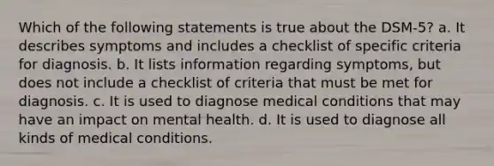 Which of the following statements is true about the DSM-5? a. It describes symptoms and includes a checklist of specific criteria for diagnosis. b. It lists information regarding symptoms, but does not include a checklist of criteria that must be met for diagnosis. c. It is used to diagnose medical conditions that may have an impact on mental health. d. It is used to diagnose all kinds of medical conditions.