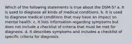 Which of the following statements is true about the DSM-5? a. It is used to diagnose all kinds of medical conditions. b. It is used to diagnose medical conditions that may have an impact on mental health. c. It lists information regarding symptoms but does not include a checklist of criteria that must be met for diagnosis. d. It describes symptoms and includes a checklist of specific criteria for diagnosis.