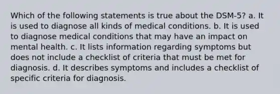 Which of the following statements is true about the DSM-5? a. It is used to diagnose all kinds of medical conditions. b. It is used to diagnose medical conditions that may have an impact on mental health. c. It lists information regarding symptoms but does not include a checklist of criteria that must be met for diagnosis. d. It describes symptoms and includes a checklist of specific criteria for diagnosis.