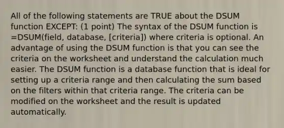 All of the following statements are TRUE about the DSUM function EXCEPT: (1 point) The syntax of the DSUM function is =DSUM(field, database, [criteria]) where criteria is optional. An advantage of using the DSUM function is that you can see the criteria on the worksheet and understand the calculation much easier. The DSUM function is a database function that is ideal for setting up a criteria range and then calculating the sum based on the filters within that criteria range. The criteria can be modified on the worksheet and the result is updated automatically.