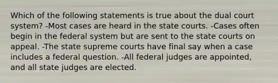 Which of the following statements is true about the dual court system? -Most cases are heard in the state courts. -Cases often begin in the federal system but are sent to the state courts on appeal. -The state supreme courts have final say when a case includes a federal question. -All federal judges are appointed, and all state judges are elected.