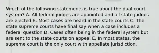 Which of the following statements is true about the dual court system? A. All federal judges are appointed and all state judges are elected B. Most cases are heard in the state courts C. The state supreme courts have final say when a case includes a federal question D. Cases often being in the federal system but are sent to the state courts on appeal E. In most states, the supreme court is the only court with appellate jurisdiction.