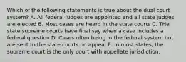 Which of the following statements is true about the dual court system? A. All federal judges are appointed and all state judges are elected B. Most cases are heard in the state courts C. THe state supreme courts have final say when a case includes a federal question D. Cases often being in the federal system but are sent to the state courts on appeal E. In most states, the supreme court is the only court with appellate jurisdiction.