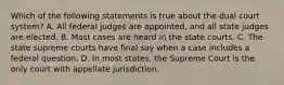 Which of the following statements is true about the dual court system? A. All federal judges are appointed, and all state judges are elected. B. Most cases are heard in the state courts. C. The state supreme courts have final say when a case includes a federal question. D. In most states, the Supreme Court is the only court with appellate jurisdiction.