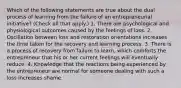 Which of the following statements are true about the dual process of learning from the failure of an entrepreneurial initiative? (Check all that apply.) 1. There are psychological and physiological outcomes caused by the feelings of loss. 2. Oscillation between loss and restoration orientations increases the time taken for the recovery and learning process. 3. There is a process of recovery from failure to learn, which comforts the entrepreneur that his or her current feelings will eventually reduce. 4. Knowledge that the reactions being experienced by the entrepreneur are normal for someone dealing with such a loss increases shame.