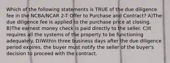 Which of the following statements is TRUE of the due diligence fee in the NCBA/NCAR 2-T Offer to Purchase and Contract? A)The due diligence fee is applied to the purchase price at closing. B)The earnest money check is paid directly to the seller. C)It requires all the systems of the property to be functioning adequately. D)Within three business days after the due diligence period expires, the buyer must notify the seller of the buyer's decision to proceed with the contract.