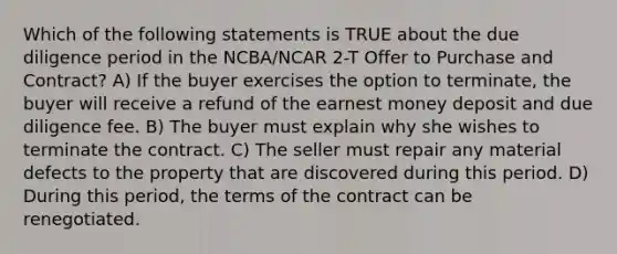 Which of the following statements is TRUE about the due diligence period in the NCBA/NCAR 2-T Offer to Purchase and Contract? A) If the buyer exercises the option to terminate, the buyer will receive a refund of the earnest money deposit and due diligence fee. B) The buyer must explain why she wishes to terminate the contract. C) The seller must repair any material defects to the property that are discovered during this period. D) During this period, the terms of the contract can be renegotiated.