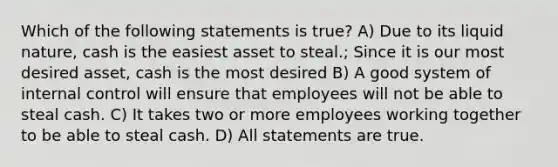 Which of the following statements is true? A) Due to its liquid nature, cash is the easiest asset to steal.; Since it is our most desired asset, cash is the most desired B) A good system of internal control will ensure that employees will not be able to steal cash. C) It takes two or more employees working together to be able to steal cash. D) All statements are true.