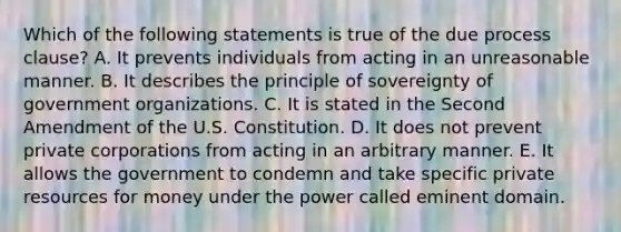 Which of the following statements is true of the due process clause? A. It prevents individuals from acting in an unreasonable manner. B. It describes the principle of sovereignty of government organizations. C. It is stated in the Second Amendment of the U.S. Constitution. D. It does not prevent private corporations from acting in an arbitrary manner. E. It allows the government to condemn and take specific private resources for money under the power called eminent domain.