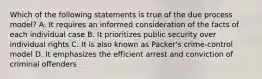 Which of the following statements is true of the due process model? A. It requires an informed consideration of the facts of each individual case B. It prioritizes public security over individual rights C. It is also known as Packer's crime-control model D. It emphasizes the efficient arrest and conviction of criminal offenders