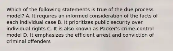 Which of the following statements is true of the due process model? A. It requires an informed consideration of the facts of each individual case B. It prioritizes public security over individual rights C. It is also known as Packer's crime-control model D. It emphasizes the efficient arrest and conviction of criminal offenders