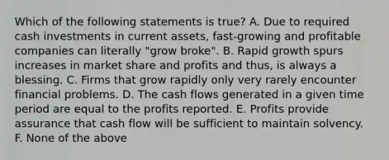 Which of the following statements is true? A. Due to required cash investments in current assets, fast-growing and profitable companies can literally "grow broke". B. Rapid growth spurs increases in market share and profits and thus, is always a blessing. C. Firms that grow rapidly only very rarely encounter financial problems. D. The cash flows generated in a given time period are equal to the profits reported. E. Profits provide assurance that cash flow will be sufficient to maintain solvency. F. None of the above