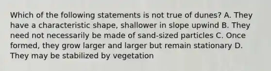 Which of the following statements is not true of dunes? A. They have a characteristic shape, shallower in slope upwind B. They need not necessarily be made of sand-sized particles C. Once formed, they grow larger and larger but remain stationary D. They may be stabilized by vegetation