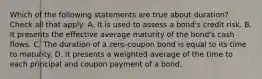 Which of the following statements are true about duration? Check all that apply: A. It is used to assess a bond's credit risk. B. It presents the effective average maturity of the bond's cash flows. C. The duration of a zero-coupon bond is equal to its time to maturity. D. It presents a weighted average of the time to each principal and coupon payment of a bond.