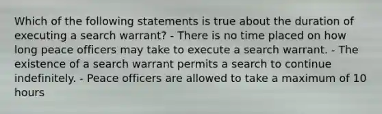 Which of the following statements is true about the duration of executing a search warrant? - There is no time placed on how long peace officers may take to execute a search warrant. - The existence of a search warrant permits a search to continue indefinitely. - Peace officers are allowed to take a maximum of 10 hours