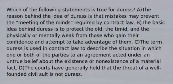 Which of the following statements is true for duress? A)The reason behind the idea of duress is that mistakes may prevent the "meeting of the minds" required by contract law. B)The basic idea behind duress is to protect the old, the timid, and the physically or mentally weak from those who gain their confidence and attempt to take advantage of them. C)The term duress is used in contract law to describe the situation in which one or both of the parties to an agreement acted under an untrue belief about the existence or nonexistence of a material fact. D)The courts have generally held that the threat of a well-founded civil suit is not duress.