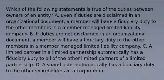 Which of the following statements is true of the duties between owners of an entity? A. Even if duties are disclaimed in an organizational document, a member will have a fiduciary duty to the other members in a member managed limited liability company. B. If duties are not disclaimed in an organizational document, a member will have a fiduciary duty to the other members in a member managed limited liability company. C. A limited partner in a limited partnership automatically has a fiduciary duty to all of the other limited partners of a limited partnership. D. A shareholder automatically has a fiduciary duty to the other shareholders of a corporation.