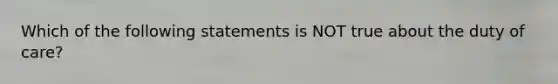 Which of the following statements is NOT true about the duty of care?